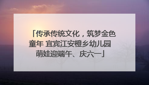 传承传统文化，筑梦金色童年 宜宾江安橙乡幼儿园萌娃迎端午、庆六一