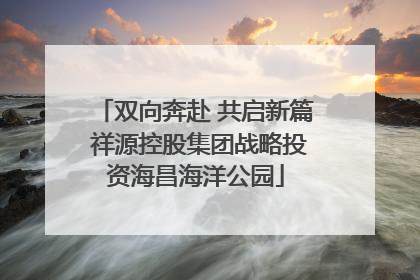 双向奔赴 共启新篇 祥源控股集团战略投资海昌海洋公园