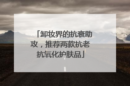 卸妆界的抗衰助攻，推荐两款抗老抗氧化护肤品