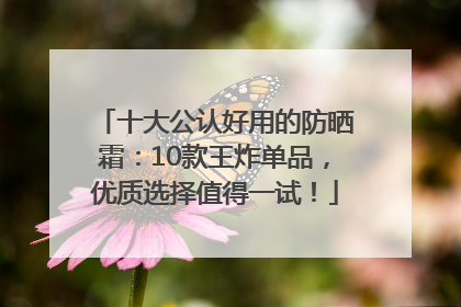 十大公认好用的防晒霜：10款王炸单品，优质选择值得一试！