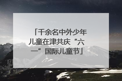 千余名中外少年儿童在津共庆“六一”国际儿童节