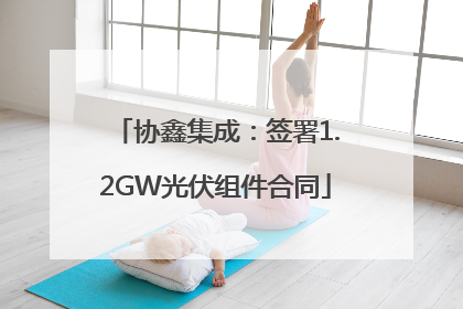 协鑫集成：签署1.2GW光伏组件合同