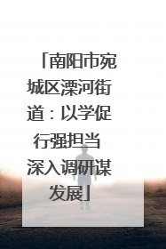 南阳市宛城区溧河街道：以学促行强担当 深入调研谋发展