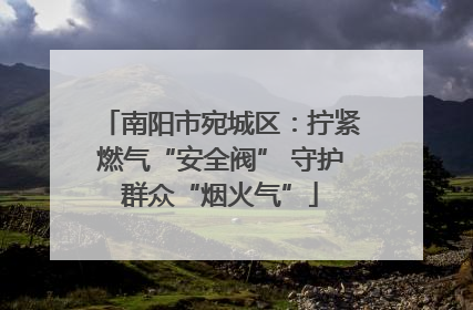 南阳市宛城区：拧紧燃气“安全阀” 守护群众“烟火气”