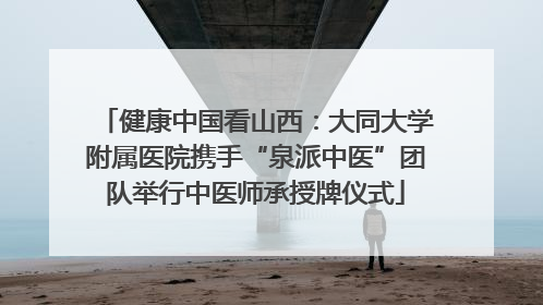 健康中国看山西：大同大学附属医院携手“泉派中医”团队举行中医师承授牌仪式