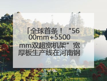 全球首条！“5600mm+5500mm双超宽机架”宽厚板生产线在河南钢铁集团全线贯通