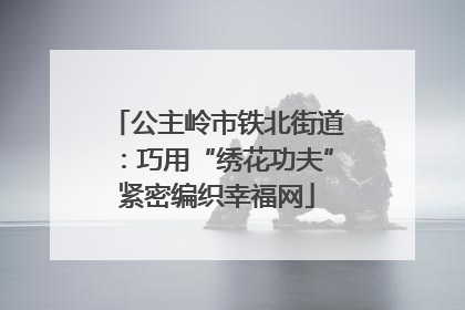 公主岭市铁北街道：巧用“绣花功夫”紧密编织幸福网