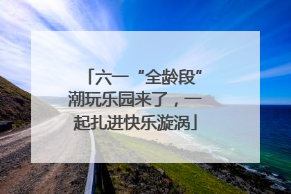 六一“全龄段”潮玩乐园来了，一起扎进快乐漩涡