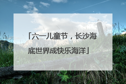 六一儿童节，长沙海底世界成快乐海洋