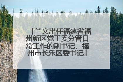 兰文出任福建省福州新区党工委分管日常工作的副书记、福州市长乐区委书记