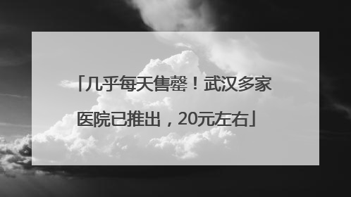 几乎每天售罄！武汉多家医院已推出，20元左右