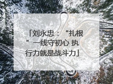 刘永忠：“扎根”一线守初心 执行力就是战斗力