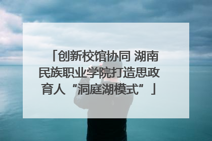 创新校馆协同 湖南民族职业学院打造思政育人“洞庭湖模式”