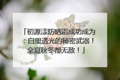 初源漾防晒霜成功成为：白里透光的秘密武器！全夏秋冬都无敌！