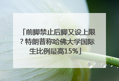 前脚禁止后脚又设上限？特朗普称哈佛大学国际生比例最高15%