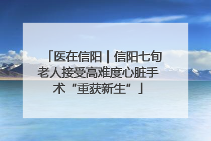 医在信阳｜信阳七旬老人接受高难度心脏手术“重获新生”