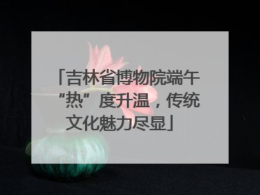 吉林省博物院端午“热”度升温，传统文化魅力尽显