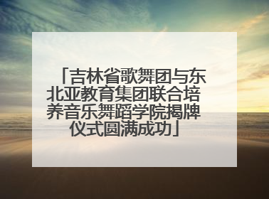 吉林省歌舞团与东北亚教育集团联合培养音乐舞蹈学院揭牌仪式圆满成功