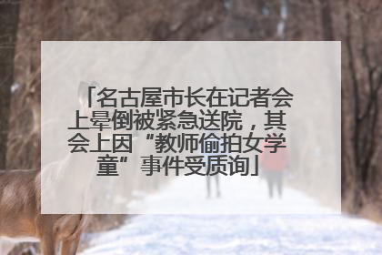 名古屋市长在记者会上晕倒被紧急送院，其会上因“教师偷拍女学童”事件受质询