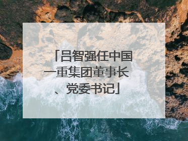 吕智强任中国一重集团董事长、党委书记