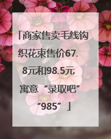 商家售卖毛线钩织花束售价67.8元和98.5元 寓意“录取吧”“985”