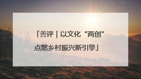 善评｜以文化“两创”点燃乡村振兴新引擎