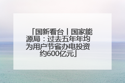 国新看台丨国家能源局：过去五年年均为用户节省办电投资约600亿元