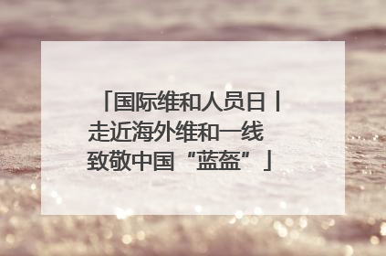 国际维和人员日丨走近海外维和一线 致敬中国“蓝盔”