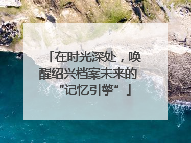 在时光深处，唤醒绍兴档案未来的“记忆引擎”