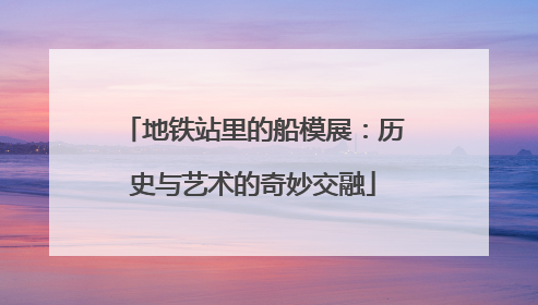 地铁站里的船模展：历史与艺术的奇妙交融