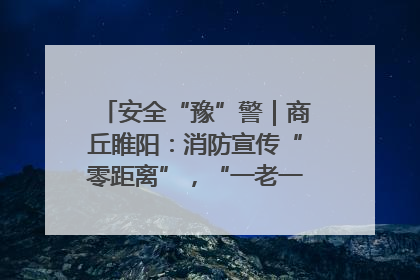 安全“豫”警｜商丘睢阳：消防宣传“零距离”，“一老一小”同守护