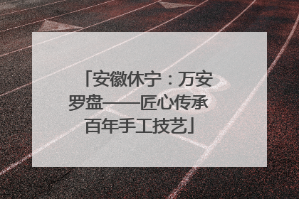 安徽休宁：万安罗盘——匠心传承百年手工技艺