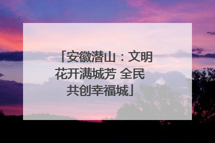 安徽潜山：文明花开满城芳 全民共创幸福城