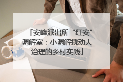 安峰派出所“红安”调解室：小调解撬动大治理的乡村实践