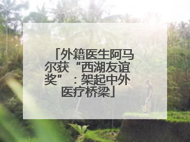 外籍医生阿马尔获“西湖友谊奖”：架起中外医疗桥梁