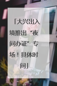 大兴出入境推出“夜间办证”专场！具体时间