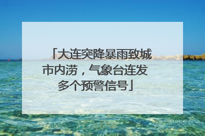 大连突降暴雨致城市内涝，气象台连发多个预警信号