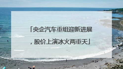 央企汽车重组迎新进展，股价上演冰火两重天