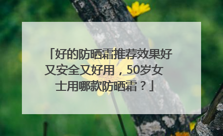 好的防晒霜推荐效果好又安全又好用，50岁女士用哪款防晒霜？
