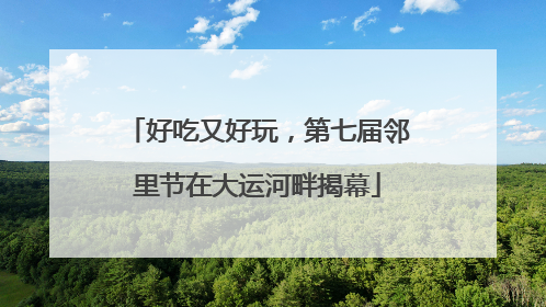 好吃又好玩，第七届邻里节在大运河畔揭幕