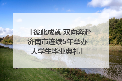 彼此成就 双向奔赴 济南市连续5年举办大学生毕业典礼