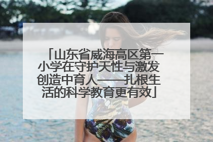 山东省威海高区第一小学在守护天性与激发创造中育人——扎根生活的科学教育更有效