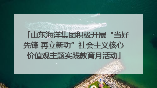 山东海洋集团积极开展“当好先锋 再立新功”社会主义核心价值观主题实践教育月活动