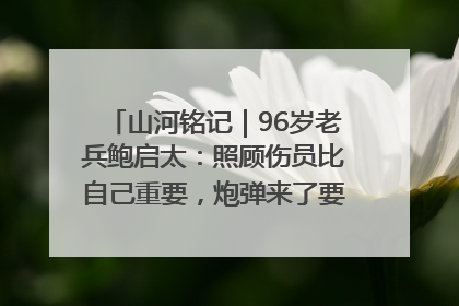 山河铭记｜96岁老兵鲍启太：照顾伤员比自己重要，炮弹来了要趴在他们身上