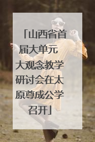 山西省首届大单元 大观念教学研讨会在太原尊成公学召开