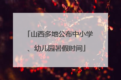 山西多地公布中小学、幼儿园暑假时间