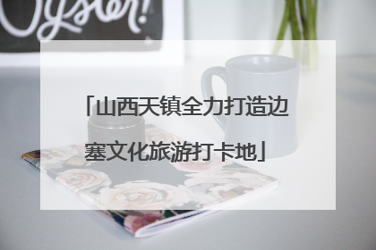 山西天镇全力打造边塞文化旅游打卡地