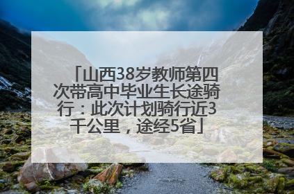 山西38岁教师第四次带高中毕业生长途骑行：此次计划骑行近3千公里，途经5省