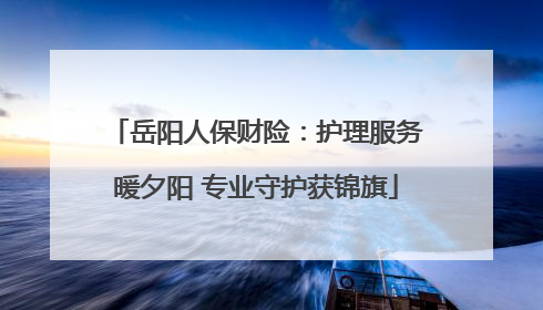 岳阳人保财险：护理服务暖夕阳 专业守护获锦旗