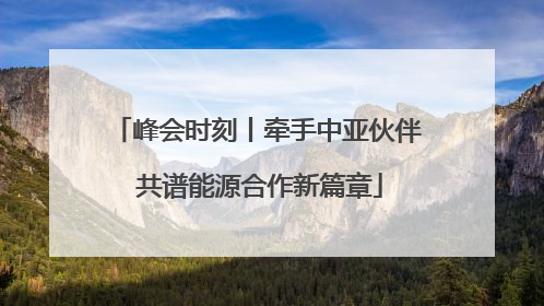 峰会时刻丨牵手中亚伙伴 共谱能源合作新篇章